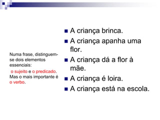  A criança brinca.
 A criança apanha uma
flor.
 A criança dá a flor à
mãe.
 A criança é loira.
 A criança está na escola.
Numa frase, distinguem-
se dois elementos
essenciais:
o sujeito e o predicado.
Mas o mais importante é
o verbo.
 