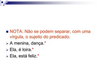 NOTA: Não se podem separar, com uma
vírgula, o sujeito do predicado.
 A menina, dança.*
 Ela, é loira.*
 Ela, está feliz.*
 