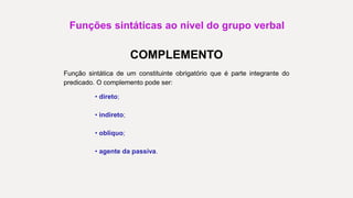 Funções sintáticas ao nível do grupo verbal
COMPLEMENTO
Função sintática de um constituinte obrigatório que é parte integrante do
predicado. O complemento pode ser:
• direto;
• indireto;
• oblíquo;
• agente da passiva.
 