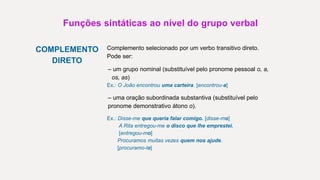Funções sintáticas ao nível do grupo verbal
COMPLEMENTO
DIRETO
Complemento selecionado por um verbo transitivo direto.
Pode ser:
– um grupo nominal (substituível pelo pronome pessoal o, a,
os, as)
Ex.: O João encontrou uma carteira. [encontrou-a]
– uma oração subordinada substantiva (substituível pelo
pronome demonstrativo átono o).
Ex.: Disse-me que queria falar comigo. [disse-mo]
A Rita entregou-me o disco que lhe emprestei.
[entregou-mo]
Procuramos muitas vezes quem nos ajude.
[procuramo-lo]
 
