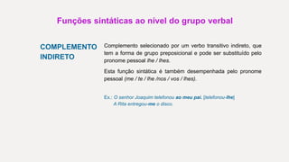 Funções sintáticas ao nível do grupo verbal
COMPLEMENTO
INDIRETO
Complemento selecionado por um verbo transitivo indireto, que
tem a forma de grupo preposicional e pode ser substituído pelo
pronome pessoal lhe / lhes.
Esta função sintática é também desempenhada pelo pronome
pessoal (me / te / lhe /nos / vos / lhes).
Ex.: O senhor Joaquim telefonou ao meu pai. [telefonou-lhe]
A Rita entregou-me o disco.
 