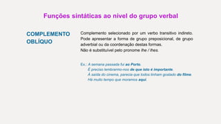 Funções sintáticas ao nível do grupo verbal
COMPLEMENTO
OBLÍQUO
Complemento selecionado por um verbo transitivo indireto.
Pode apresentar a forma de grupo preposicional, de grupo
adverbial ou da coordenação destas formas.
Não é substituível pelo pronome lhe / lhes.
Ex.: A semana passada fui ao Porto.
É preciso lembrarmo-nos de que isto é importante.
À saída do cinema, parecia que todos tinham gostado do filme.
Há muito tempo que moramos aqui.
 