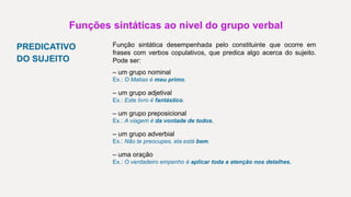 Funções sintáticas ao nível do grupo verbal
PREDICATIVO
DO SUJEITO
Função sintática desempenhada pelo constituinte que ocorre em
frases com verbos copulativos, que predica algo acerca do sujeito.
Pode ser:
– um grupo nominal
Ex.: O Matias é meu primo.
– um grupo adjetival
Ex.: Este livro é fantástico.
– um grupo preposicional
Ex.: A viagem é da vontade de todos.
– um grupo adverbial
Ex.: Não te preocupes, ela está bem.
– uma oração
Ex.: O verdadeiro empenho é aplicar toda a atenção nos detalhes.
 
