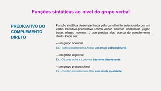 Funções sintáticas ao nível do grupo verbal
PREDICATIVO DO
COMPLEMENTO
DIRETO
Função sintática desempenhada pelo constituinte selecionado por um
verbo transitivo-predicativo (como achar, chamar, considerar, julgar,
tratar, eleger, nomear…) que predica algo acerca do complemento
direto. Pode ser:
– um grupo nominal
Ex.: Todos consideram o Aníbal um amigo extraordinário.
– um grupo adjetival
Ex.: O Lucas acha a Ludovina bastante interessante.
– um grupo preposicional
Ex.: O crítico considerou o filme com muita qualidade.
 