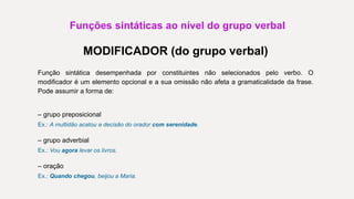 Funções sintáticas ao nível do grupo verbal
MODIFICADOR (do grupo verbal)
Função sintática desempenhada por constituintes não selecionados pelo verbo. O
modificador é um elemento opcional e a sua omissão não afeta a gramaticalidade da frase.
Pode assumir a forma de:
– grupo preposicional
Ex.: A multidão acatou a decisão do orador com serenidade.
– grupo adverbial
Ex.: Vou agora levar os livros.
– oração
Ex.: Quando chegou, beijou a Maria.
 