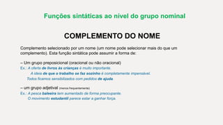 Funções sintáticas ao nível do grupo nominal
COMPLEMENTO DO NOME
Complemento selecionado por um nome (um nome pode selecionar mais do que um
complemento). Esta função sintática pode assumir a forma de:
– Um grupo preposicional (oracional ou não oracional)
Ex.: A oferta de livros às crianças é muito importante.
A ideia de que o trabalho se faz sozinho é completamente impensável.
Todos ficamos sensibilizados com pedidos de ajuda.
– um grupo adjetival (menos frequentemente)
Ex.: A pesca baleeira tem aumentado de forma preocupante.
O movimento estudantil parece estar a ganhar força.
 