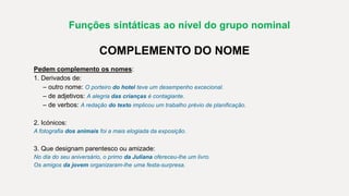Funções sintáticas ao nível do grupo nominal
COMPLEMENTO DO NOME
Pedem complemento os nomes:
1. Derivados de:
– outro nome: O porteiro do hotel teve um desempenho excecional.
– de adjetivos: A alegria das crianças é contagiante.
– de verbos: A redação do texto implicou um trabalho prévio de planificação.
2. Icónicos:
A fotografia dos animais foi a mais elogiada da exposição.
3. Que designam parentesco ou amizade:
No dia do seu aniversário, o primo da Juliana ofereceu-lhe um livro.
Os amigos da jovem organizaram-lhe uma festa-surpresa.
 