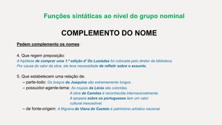Funções sintáticas ao nível do grupo nominal
COMPLEMENTO DO NOME
Pedem complemento os nomes:
4. Que regem preposição:
A hipótese de comprar uma 1.ª edição d’ Os Lusíadas foi colocada pelo diretor da biblioteca.
Por causa do valor da obra, ele teve necessidade de refletir sobre o assunto.
5. Que estabelecem uma relação de:
– parte-todo: Os braços da Joaquina são extremamente longos.
– possuidor-agente-tema: As roupas da Lénia são coloridas.
A obra de Camões é reconhecida internacionalmente.
A epopeia sobre os portugueses tem um valor
cultural inexcedível.
– de fonte-origem: A filigrana de Viana do Castelo é património artístico nacional.
 