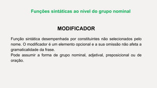 Funções sintáticas ao nível do grupo nominal
MODIFICADOR
Função sintática desempenhada por constituintes não selecionados pelo
nome. O modificador é um elemento opcional e a sua omissão não afeta a
gramaticalidade da frase.
Pode assumir a forma de grupo nominal, adjetival, preposicional ou de
oração.
 