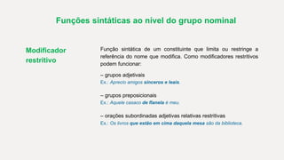 Funções sintáticas ao nível do grupo nominal
Modificador
restritivo
Função sintática de um constituinte que limita ou restringe a
referência do nome que modifica. Como modificadores restritivos
podem funcionar:
– grupos adjetivais
Ex.: Aprecio amigos sinceros e leais.
– grupos preposicionais
Ex.: Aquele casaco de flanela é meu.
– orações subordinadas adjetivas relativas restritivas
Ex.: Os livros que estão em cima daquela mesa são da biblioteca.
 