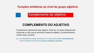 Funções sintáticas ao nível do grupo adjetival
Complemento do adjetivo
COMPLEMENTO DO ADJETIVO
Complemento selecionado pelo adjetivo. Pode ser um grupo preposicional
(oracional ou não) que se encontra à direita do adjetivo, de preenchimento,
muitas vezes, opcional.
Ex.: Os habitantes da cidade mostraram-se surpreendidos com o acontecimento.
A Dona Clotilde ficou felicíssima por ter vencido o concurso.
 