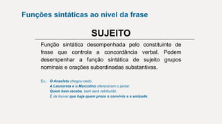 Função sintática desempenhada pelo constituinte de
frase que controla a concordância verbal. Podem
desempenhar a função sintática de sujeito grupos
nominais e orações subordinadas substantivas.
Ex.: O Anacleto chegou cedo.
A Leonoreta e o Marcolino ofereceram o jantar.
Quem bem recebe, bem será retribuído.
É de louvar que haja quem preze o convívio e a amizade.
SUJEITO
Funções sintáticas ao nível da frase
 