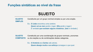 Funções sintáticas ao nível da frase
SUJEITO
SUJEITO
SIMPLES
Constituído por um grupo nominal simples ou por uma oração.
Ex.: O João encontrou uma carteira.
Quem vai ao mar perde o lugar. [Ele perde o lugar.]
É verdade que existem alguns mistérios. [Isto é verdade.]
SUJEITO
COMPOSTO
Constituído por uma coordenação de grupos nominais, pronomes
ou de orações ou de combinações destas categorias.
Ex.: O António e o Carlos são atores.
Quem deseja muito e se esforça consegue o que quer.
 