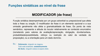 Funções sintáticas ao nível da frase
MODIFICADOR (de frase)
Função sintática desempenhada por um grupo adverbial ou preposicional que afeta
toda a frase ou oração. O modificador de frase é um elemento opcional e a sua
omissão geralmente não afeta a gramaticalidade da frase. Do ponto de vista
semântico, representa a atitude do locutor relativamente ao conteúdo enunciativo
(remetendo para valores de avaliação/apreciação, obrigação, dúvida/certeza,
probabilidade/possibilidade, reforço ou restrição do valor de verdade da
proposição), ou a orientação para um dado domínio.
Ex.: Felizmente, ninguém se magoou.
Tudo está analisado, estatisticamente.
De facto, ninguém estava à espera disto.
 