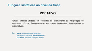 Funções sintáticas ao nível da frase
VOCATIVO
Função sintática utilizada em contextos de chamamento ou interpelação do
interlocutor. Ocorre frequentemente em frases imperativas, interrogativas e
exclamativas.
Ex.: Maria, podes passar-me esse livro?
Não repito o que disse, meus senhores!
Ó António, traz esse saco para dentro!
 