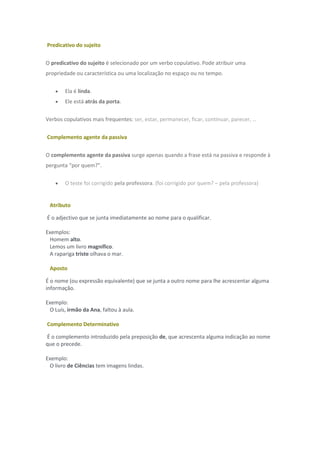 Predicativo do sujeito
O predicativo do sujeito é selecionado por um verbo copulativo. Pode atribuir uma
propriedade ou característica ou uma localização no espaço ou no tempo.
 Ela é linda.
 Ele está atrás da porta.
Verbos copulativos mais frequentes: ser, estar, permanecer, ficar, continuar, parecer, …
Complemento agente da passiva
O complemento agente da passiva surge apenas quando a frase está na passiva e responde à
pergunta “por quem?”.
 O teste foi corrigido pela professora. (foi corrigido por quem? – pela professora)
Atributo
É o adjectivo que se junta imediatamente ao nome para o qualificar.
Exemplos:
Homem alto.
Lemos um livro magnífico.
A rapariga triste olhava o mar.
Aposto
É o nome (ou expressão equivalente) que se junta a outro nome para lhe acrescentar alguma
informação.
Exemplo:
O Luís, irmão da Ana, faltou à aula.
Complemento Determinativo
É o complemento introduzido pela preposição de, que acrescenta alguma indicação ao nome
que o precede.
Exemplo:
O livro de Ciências tem imagens lindas.
 
