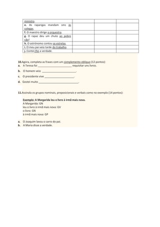 ministro.
e. As raparigas mandam sms às
colegas.
f. O maestro dirige a orquestra.
g. O rapaz deu um chuto ao pobre
cão!
h. O astrónomo contou as estrelas.
i. O meu pai veio tarde do trabalho.
j. Contei-lhe a verdade.
10.Agora, completa as frases com um complemento oblíquo (12 pontos):
a. A Teresa foi _______________________ requisitar uns livros.
b. O homem veio _______________________.
c. O presidente vive ____________________.
d. Gostei muito ___________________________.
11.Assinala os grupos nominais, preposicionais e verbais como no exemplo (14 pontos):
Exemplo: A Margarida leu o livro à irmã mais nova.
A Margarida: GN
leu o livro à irmã mais nova: GV
o livro: GN
à irmã mais nova: GP
a. O Joaquim lavou o carro do pai.
b. A Maria disse a verdade.
 