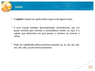 Sujeito
 O sujeito é aquele ou aquilo sobre o que se diz alguma coisa.
 É uma função sintática desempenhada, normalmente, por um
grupo nominal que controla a concordância verbal, ou seja, é o
sujeito que determina em que pessoa e número vai ocorrer o
verbo.
 Pode ser substituído pelos pronomes pessoais eu, tu, ele, ela, nós,
vós, eles, elas, ou por outros pronomes.
 