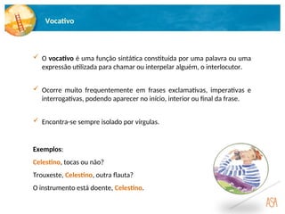 Vocativo
 O vocativo é uma função sintática constituída por uma palavra ou uma
expressão utilizada para chamar ou interpelar alguém, o interlocutor.
Exemplos:
Celestino, tocas ou não?
Trouxeste, Celestino, outra flauta?
O instrumento está doente, Celestino.
 Encontra-se sempre isolado por vírgulas.
 Ocorre muito frequentemente em frases exclamativas, imperativas e
interrogativas, podendo aparecer no início, interior ou final da frase.
 