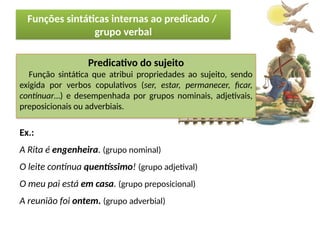 Porto Editora
Predicativo do sujeito
Função sintática que atribui propriedades ao sujeito, sendo
exigida por verbos copulativos (ser, estar, permanecer, ficar,
continuar…) e desempenhada por grupos nominais, adjetivais,
preposicionais ou adverbiais.
Ex.:
A Rita é engenheira. (grupo nominal)
O leite continua quentíssimo! (grupo adjetival)
O meu pai está em casa. (grupo preposicional)
A reunião foi ontem. (grupo adverbial)
Funções sintáticas internas ao predicado /
grupo verbal
 