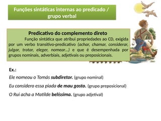 Porto Editora
Predicativo do complemento direto
Função sintática que atribui propriedades ao CD, exigida
por um verbo transitivo-predicativo (achar, chamar, considerar,
julgar, tratar, eleger, nomear…) e que é desempenhada por
grupos nominais, adverbiais, adjetivais ou preposicionais.
Funções sintáticas internas ao predicado /
grupo verbal
Ex.:
Ele nomeou o Tomás subdiretor. (grupo nominal)
Eu considero essa piada de mau gosto. (grupo preposicional)
O Rui acha a Matilde belíssima. (grupo adjetival)
 
