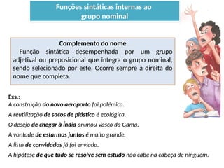 Porto Editora
Complemento do nome
Função sintática desempenhada por um grupo
adjetival ou preposicional que integra o grupo nominal,
sendo selecionado por este. Ocorre sempre à direita do
nome que completa.
Exs.:
A construção do novo aeroporto foi polémica.
A reutilização de sacos de plástico é ecológica.
O desejo de chegar à Índia animou Vasco da Gama.
A vontade de estarmos juntos é muito grande.
A lista de convidados já foi enviada.
A hipótese de que tudo se resolve sem estudo não cabe na cabeça de ninguém.
Funções sintáticas internas ao
grupo nominal
 