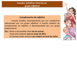 Porto Editora
Complemento do adjetivo
Função sintática desempenhada por um constituinte
selecionado por um grupo adjetival. A função sintática de
complemento do adjetivo é desempenhada por um grupo
preposicional.
Exs.: Tenho o dia perdido cheio de me assoar.
O pai está contente com as notas do filho.
Os turistas estão ansiosos por chegar ao local da visita.
Funções sintáticas internas ao
grupo adjetival
 