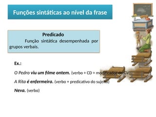 Porto Editora
Predicado
Função sintática desempenhada por
grupos verbais.
Ex.:
O Pedro viu um filme ontem. (verbo + CD + modificador do GV)
A Rita é enfermeira. (verbo + predicativo do sujeito)
Neva. (verbo)
Funções sintáticas ao nível da frase
 