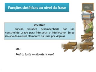 Porto Editora
Vocativo
Função sintática desempenhada por um
constituinte usado para interpelar o interlocutor. Surge
isolado dos outros elementos da frase por vírgulas.
Ex.:
Pedro, foste muito atencioso!
Funções sintáticas ao nível da frase
 