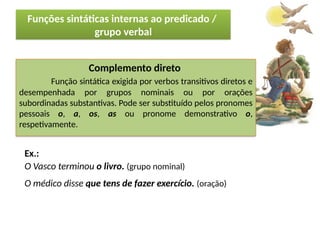 Porto Editora
Complemento direto
Função sintática exigida por verbos transitivos diretos e
desempenhada por grupos nominais ou por orações
subordinadas substantivas. Pode ser substituído pelos pronomes
pessoais o, a, os, as ou pronome demonstrativo o,
respetivamente.
Ex.:
O Vasco terminou o livro. (grupo nominal)
O médico disse que tens de fazer exercício. (oração)
Funções sintáticas internas ao predicado /
grupo verbal
 