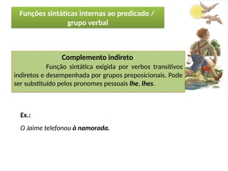 Porto Editora
Complemento indireto
Função sintática exigida por verbos transitivos
indiretos e desempenhada por grupos preposicionais. Pode
ser substituído pelos pronomes pessoais lhe, lhes.
Ex.:
O Jaime telefonou à namorada.
Funções sintáticas internas ao predicado /
grupo verbal
 