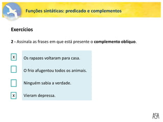Funções sintáticas: predicado e complementos
2 - Assinala as frases em que está presente o complemento oblíquo.
Os rapazes voltaram para casa.
O frio afugentou todos os animais.
Ninguém sabia a verdade.
Vieram depressa.
X
X
X X
Exercícios
 