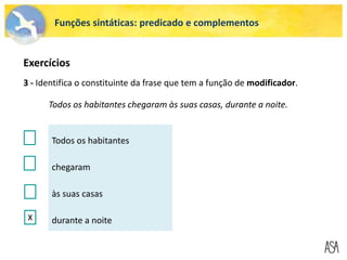 Funções sintáticas: predicado e complementos
3 - Identifica o constituinte da frase que tem a função de modificador.
Todos os habitantes chegaram às suas casas, durante a noite.
Todos os habitantes
chegaram
às suas casas
durante a noite
X
Exercícios
 
