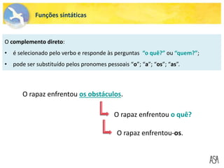 Funções sintáticas
O complemento direto:
• é selecionado pelo verbo e responde às perguntas “o quê?” ou “quem?”;
• pode ser substituído pelos pronomes pessoais “o”; “a”; “os”; “as”.
O rapaz enfrentou os obstáculos.
O rapaz enfrentou o quê?
O rapaz enfrentou-os.
 