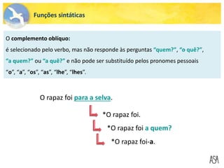 Funções sintáticas
O complemento oblíquo:
é selecionado pelo verbo, mas não responde às perguntas “quem?”, “o quê?”,
“a quem?” ou “a quê?” e não pode ser substituído pelos pronomes pessoais
“o”, “a”, “os”, “as”, “lhe”, “lhes”.
O rapaz foi para a selva.
*O rapaz foi.
*O rapaz foi a quem?
*O rapaz foi-a.
 