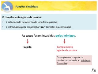 Funções sintáticas
O complemento agente da passiva:
• é selecionado pelo verbo de uma frase passiva;
• é introduzido pela preposição “por” (simples ou contraída).
O complemento agente da
passiva corresponde ao sujeito da
frase ativa.
As casas foram invadidas pelos inimigos.
Sujeito Complemento
agente da passiva
 