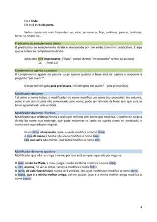 4
Ela é linda.
Ele está atrás da porta.
Verbos copulativos mais frequentes: ser, estar, permanecer, ficar, continuar, parecer, continuar,
tornar-se, revelar-se…
Predicativo do complemento direto
O predicativo do complemento direto é selecionado por um verbo transitivo predicativo. É algo
que se refere ao complemento direto.
Acho este livro interessante. (“livro”- compl. direto; “interessante” refere-se ao livro)
CD Pred. CD
Complemento agente da passiva
O complemento agente da passiva surge apenas quando a frase está na passiva e responde à
pergunta “por quem?”.
O teste foi corrigido pela professora. (foi corrigido por quem? – pela professora)
Modificador do nome
Tal como o nome indica, o modificador do nome modifica um nome (ou pronome). No entanto,
como é um constituinte não selecionado pelo nome, pode ser retirado da frase sem que esta se
torne agramatical (sem sentido).
Modificador do nome restritivo
Modificador que restringe/limita a realidade referida pelo nome que modifica. Geralmente surge à
direita do nome que restringe, que pode encontrar-se tanto no sujeito como no predicado, e
nunca está separado por vírgulas.
Vi um filme interessante. (interessante modifica o nome filme)
A casa da Joana é bonita. (da Joana modifica o nome casa)
Cão que ladra não morde. (que ladra modifica o nome cão)
Modificador do nome apositivo
Modificador que não restringe o nome, por isso está sempre separado por vírgulas.
O João, irmão da Maria, é meu colega. (irmão da Maria modifica o nome João)
A Inês, ansiosa, foi ver as notas. (ansiosa modifica o nome Inês)
O carro, de valor inestimável, nunca será vendido. (de valor inestimável modifica o nome carro)
A Joana, que é a minha melhor amiga, vai-me ajudar. (que é a minha melhor amiga modifica o
nome Joana)
 