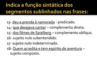 13- deu a prenda à namorada - predicado.
14- que desejava cantar – complemento direto.
15- dos filmes de Spielberg – complemento oblíquo.
16- sujeito nulo subentendido.
17- sujeito nulo indeterminado.
18- Quem acredita e tem espírito de aventura –
  sujeito composto.
 
