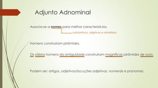 Adjunto Adnominal
Associa-se a nomes para melhor caracterizá-los.
substantivos, adjetivos e advérbios
Homens construíram pirâmides.
Os sábios homens da antiguidade construíram magníficas pirâmides de ouro.
Podem ser: artigos, adjetivos/locuções adjetivas, numerais e pronomes.
 