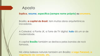 Aposto
Explica, resume, especifica (sempre nome próprio) ou enumera.
Brasília, a capital do Brasil, tem muitas obras arquitetônicas
inovadoras.
A Catedral, a Ponte JK, a Torre de TV digital, tudo dá um ar de
modernidade.
A capital Brasília também se destaca pelas bandas de rock
famosas.
Há várias belezas naturais também em Brasília: o Lago Paranoá, a
vegetação do cerrado, etc.
 