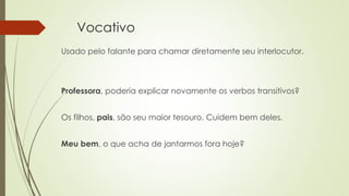 Vocativo
Usado pelo falante para chamar diretamente seu interlocutor.
Professora, poderia explicar novamente os verbos transitivos?
Os filhos, pais, são seu maior tesouro. Cuidem bem deles.
Meu bem, o que acha de jantarmos fora hoje?
 
