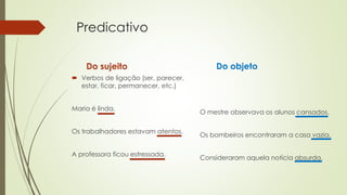 Predicativo
Do sujeito
 Verbos de ligação (ser, parecer,
estar, ficar, permanecer, etc.)
Maria é linda.
Os trabalhadores estavam atentos.
A professora ficou estressada.
Do objeto
O mestre observava os alunos cansados.
Os bombeiros encontraram a casa vazia.
Consideraram aquela notícia absurda.
 