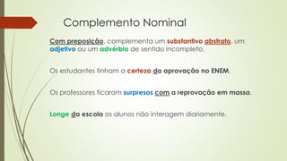 Complemento Nominal
Com preposição, complementa um substantivo abstrato, um
adjetivo ou um advérbio de sentido incompleto.
Os estudantes tinham a certeza da aprovação no ENEM.
Os professores ficaram surpresos com a reprovação em massa.
Longe da escola os alunos não interagem diariamente.
 