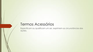Termos Acessórios
Especificam ou qualificam um ser, exprimem as circunstâncias das
ações.
 