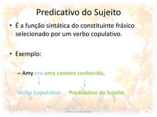 Predicativo do Sujeito 
• É a função sintática do constituinte frásico 
selecionado por um verbo copulativo. 
• Exemplo: 
– Amy era uma cantora conhecida. 
Verbo Copulativo Predicativo do Sujeito 
Professora Vanda Barreto 14 
 