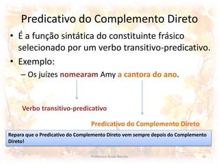 Predicativo do Complemento Direto 
• É a função sintática do constituinte frásico 
selecionado por um verbo transitivo-predicativo. 
• Exemplo: 
– Os juízes nomearam Amy a cantora do ano. 
Verbo transitivo-predicativo 
Predicativo do Complemento Direto 
Repara que o Predicativo do Complemento Direto vem sempre depois do Complemento 
Direto! 
Professora Vanda Barreto 15 
 