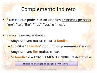 Complemento Indireto 
• É um que podes substituir pelos pronomes pessoais 
“me”, “te”, “lhe”, “nos”, “vos” e “lhes”. 
• Vamos fazer experiências: 
– Amy escreveu muitas cartas à família. 
– Substitui “à família” por um dos pronomes referidos. 
– Amy escreveu-lhe muitas cartas. 
– “à família” é o COMPLEMENTO INDIRETO desta frase. 
Repara na alteração da posição do CD e do CI! 
Professora Vanda Barreto 9 
 