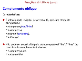 Funções sintáticas (cont.)
Complemento oblíquo
Características:

 É seleccionado (exigido) pelo verbo. (É, pois, um elemento
  obrigatório.)
  A Ana pensa [nas férias].
  * A Ana pensa.
  A Rita vai [ao teatro].
  * A Rita vai.

 Não pode ser substituído pelo pronome pessoal “lhe” / “lhes” (ao
  contrário do complemento indireto).
  * A Ana pensa-lhe.
  * A Rita vai-lhe.
 
