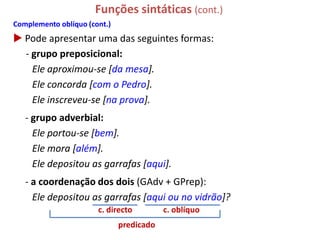 Funções sintáticas (cont.)
Complemento oblíquo (cont.)
 Pode apresentar uma das seguintes formas:
  - grupo preposicional:
    Ele aproximou-se [da mesa].
    Ele concorda [com o Pedro].
    Ele inscreveu-se [na prova].
   - grupo adverbial:
     Ele portou-se [bem].
     Ele mora [além].
     Ele depositou as garrafas [aqui].
   - a coordenação dos dois (GAdv + GPrep):
     Ele depositou as garrafas [aqui ou no vidrão]?
                       c. directo         c. oblíquo
                              predicado
 