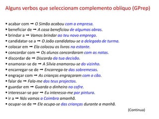 Alguns verbos que seleccionam complemento oblíquo (GPrep)

 acabar com  O Simão acabou com a empresa.
 beneficiar de  A casa beneficiou de algumas obras.
 brindar a  Vamos brindar ao teu novo emprego.
 candidatar-se a  O João candidatou-se a delegado de turma.
 colocar em  Ela colocou os livros na estante.
 concordar com  Os alunos concordaram com as notas.
 discordar de  Discordo da tua decisão.
 enamorar-se de  A Sílvia enamorou-se do vizinho.
 encarregar-se de  Encarrega-te das sobremesas.
 engraçar com  As crianças engraçaram com o cão.
 falar de  Fala-me dos teus projectos.
 guardar em  Guarda o dinheiro no cofre.
 interessar-se por  Eu interesso-me por pintura.
 ir a  Nós vamos a Coimbra amanhã.
 ocupar-se de  Ele ocupa-se das crianças durante a manhã.
                                                                (Continua)
 
